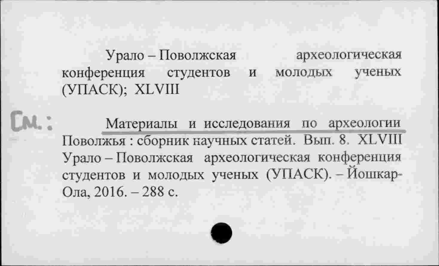 ﻿У рало - Поволжская	археологическая
конференция студентов и молодых ученых (УПАСК); XLVIII
См.:
Материалы и исследования по археологии Поволжья : сборник научных статей. Вып. 8. XLVIII Урало - Поволжская археологическая конференция студентов и молодых ученых (УПАСК). - Йошкар-Ола, 2016.-288 с.